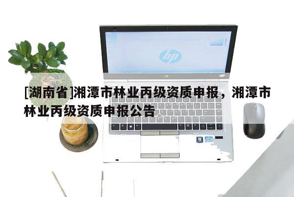 [湖南省]湘潭市林業(yè)丙級資質(zhì)申報，湘潭市林業(yè)丙級資質(zhì)申報公告