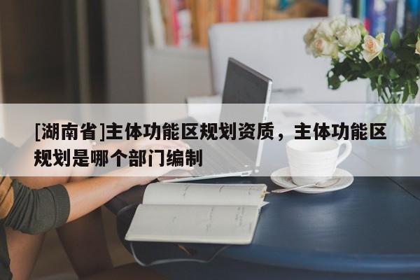 [湖南省]主體功能區(qū)規(guī)劃資質(zhì)，主體功能區(qū)規(guī)劃是哪個部門編制