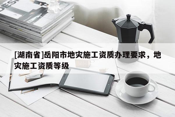 [湖南省]岳陽市地災施工資質辦理要求，地災施工資質等級