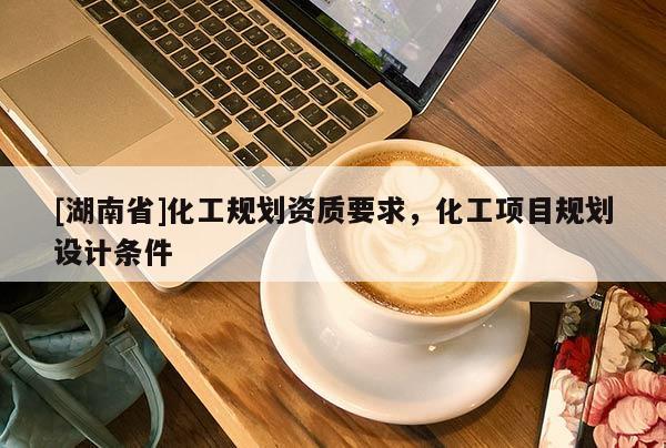 [湖南省]化工規(guī)劃資質(zhì)要求，化工項目規(guī)劃設(shè)計條件