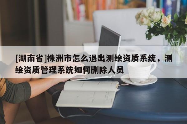 [湖南省]株洲市怎么退出測(cè)繪資質(zhì)系統(tǒng)，測(cè)繪資質(zhì)管理系統(tǒng)如何刪除人員