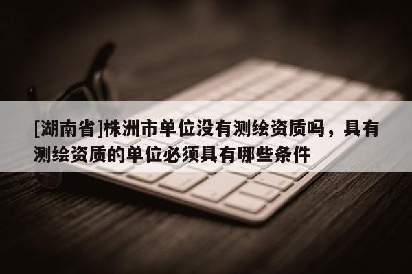 [湖南省]株洲市單位沒(méi)有測(cè)繪資質(zhì)嗎，具有測(cè)繪資質(zhì)的單位必須具有哪些條件