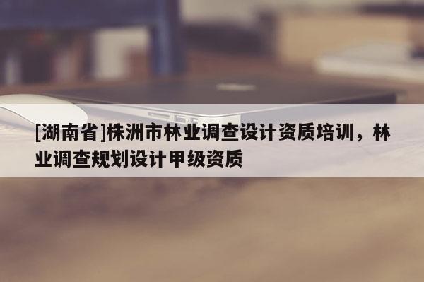[湖南省]株洲市林業調查設計資質培訓，林業調查規劃設計甲級資質