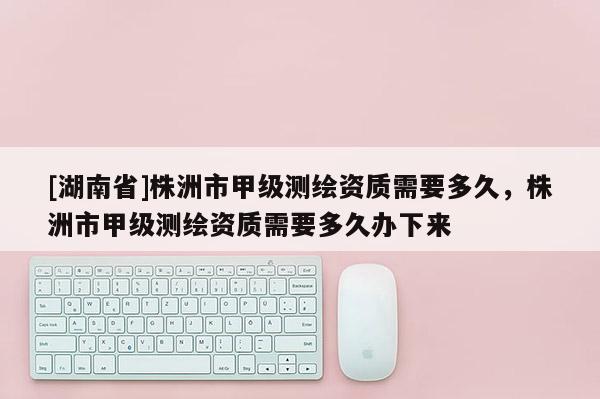 [湖南省]株洲市甲級測繪資質(zhì)需要多久，株洲市甲級測繪資質(zhì)需要多久辦下來