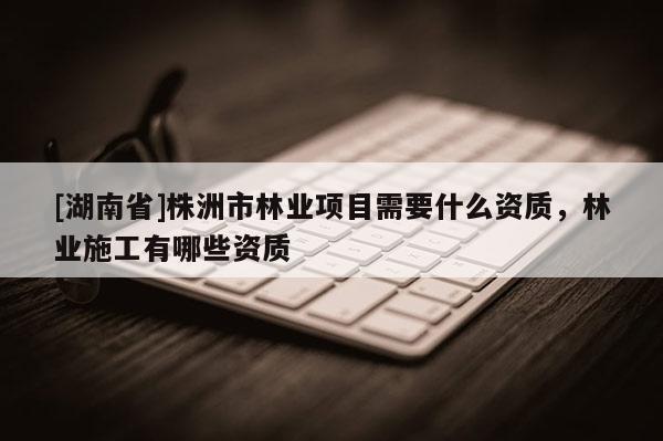 [湖南省]株洲市林業項目需要什么資質，林業施工有哪些資質
