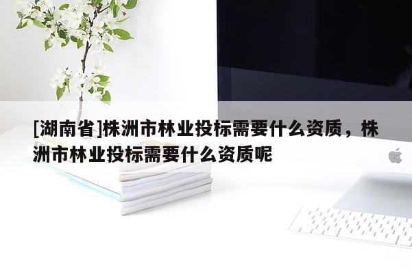 [湖南省]株洲市林業投標需要什么資質，株洲市林業投標需要什么資質呢