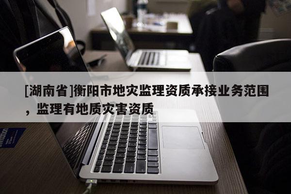 [湖南省]衡陽(yáng)市地災(zāi)監(jiān)理資質(zhì)承接業(yè)務(wù)范圍，監(jiān)理有地質(zhì)災(zāi)害資質(zhì)