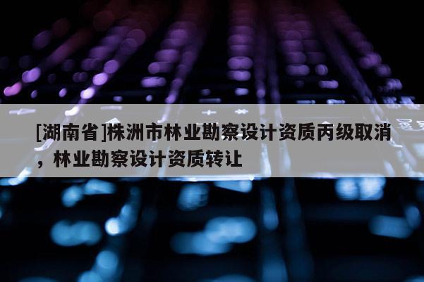 [湖南省]株洲市林業勘察設計資質丙級取消，林業勘察設計資質轉讓